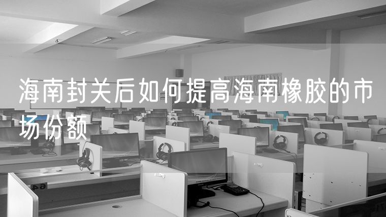 海南封关后如何提高海南橡胶的市场份额