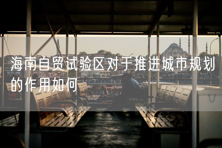 海南自贸试验区对于推进城市规划的作用如何