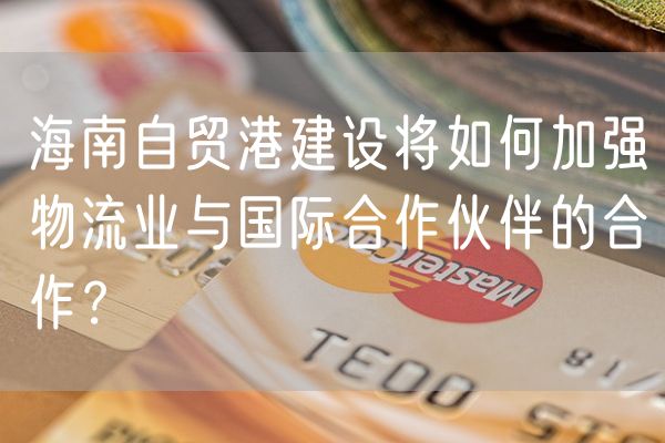 海南自贸港建设将如何加强物流业与国际合作伙伴的合作？