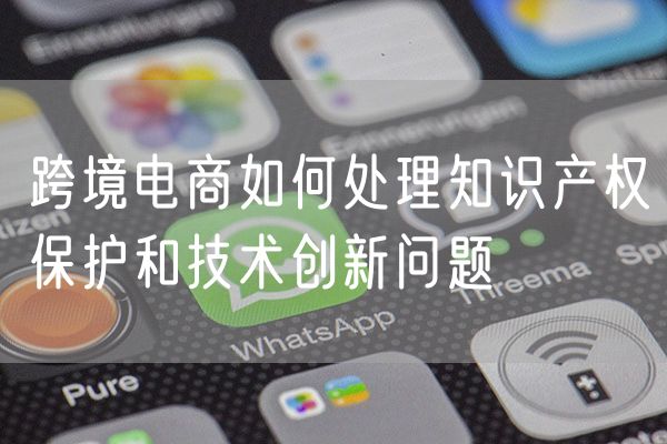 跨境电商如何处理知识产权保护和技术创新问题