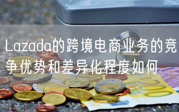 Lazada的跨境电商业务的竞争优势和差异化程度如何