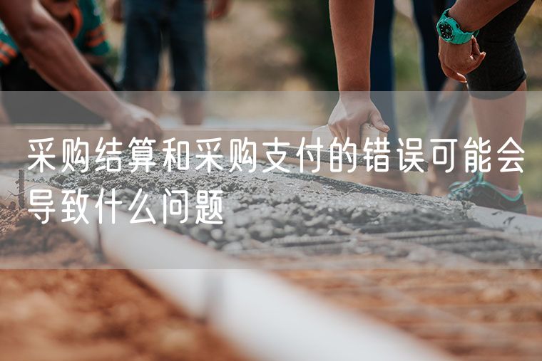 采购结算和采购支付的错误可能会导致什么问题