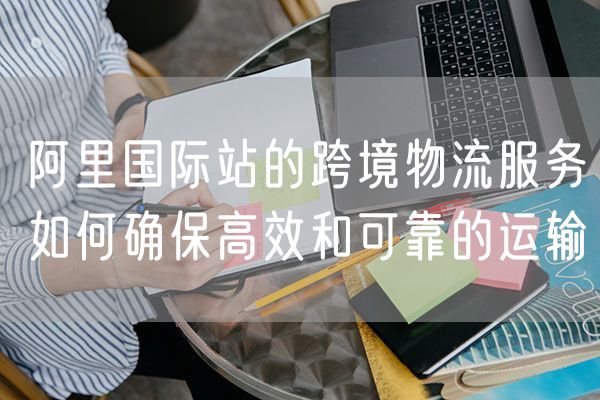 阿里国际站的跨境物流服务如何确保高效和可靠的运输