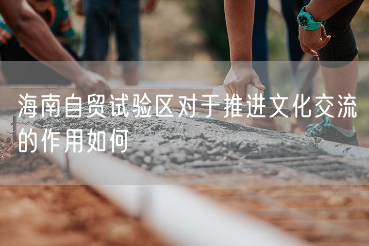 海南自贸试验区对于推进文化交流的作用如何