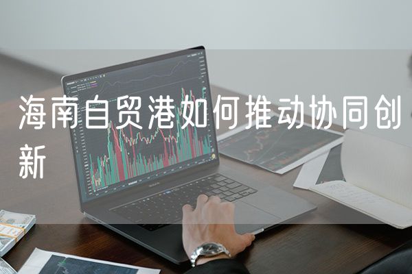 海南自贸港如何推动协同创新