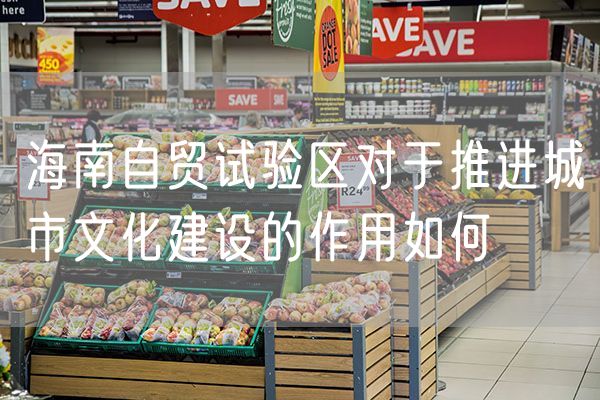 海南自贸试验区对于推进城市文化建设的作用如何