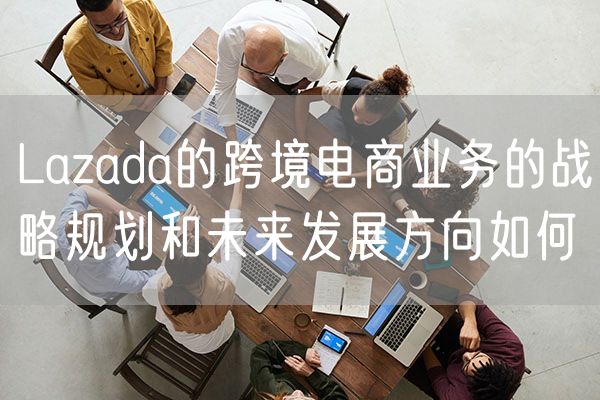 Lazada的跨境电商业务的战略规划和未来发展方向如何