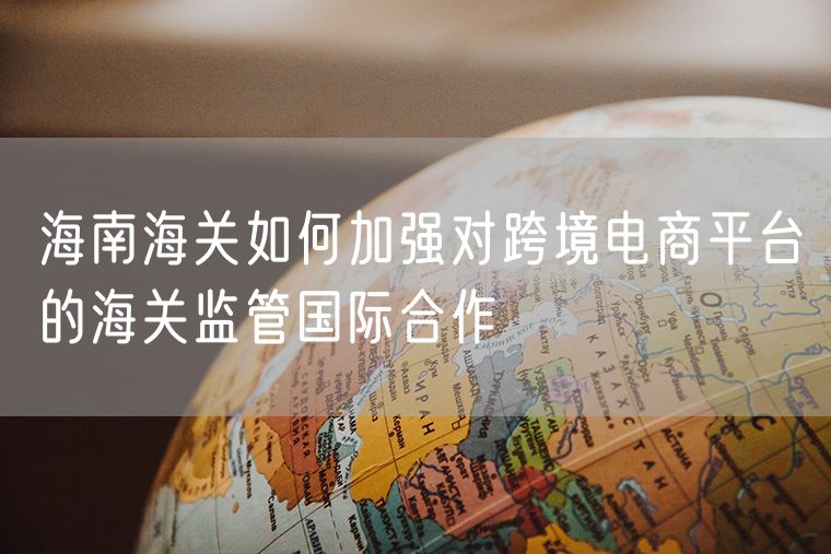 海南海关如何加强对跨境电商平台的海关监管国际合作