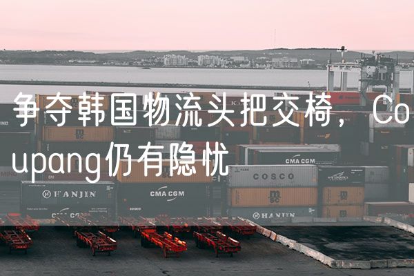争夺韩国物流头把交椅，Coupang仍有隐忧