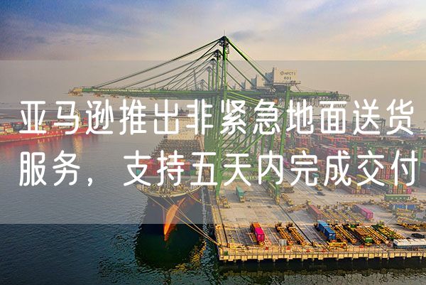 亚马逊推出非紧急地面送货服务，支持五天内完成交付