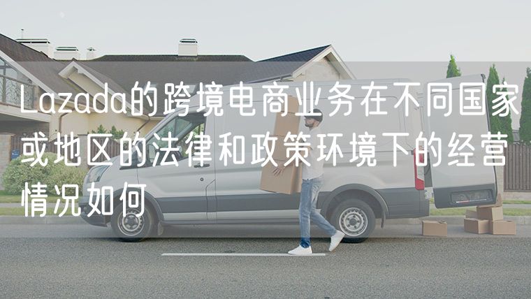 Lazada的跨境电商业务在不同国家或地区的法律和政策环境下的经营情况如何