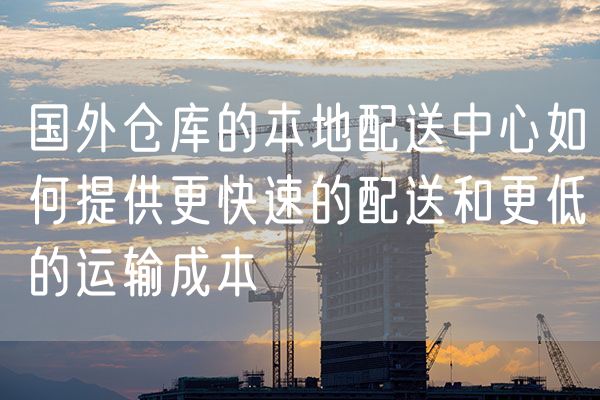 国外仓库的本地配送中心如何提供更快速的配送和更低的运输成本