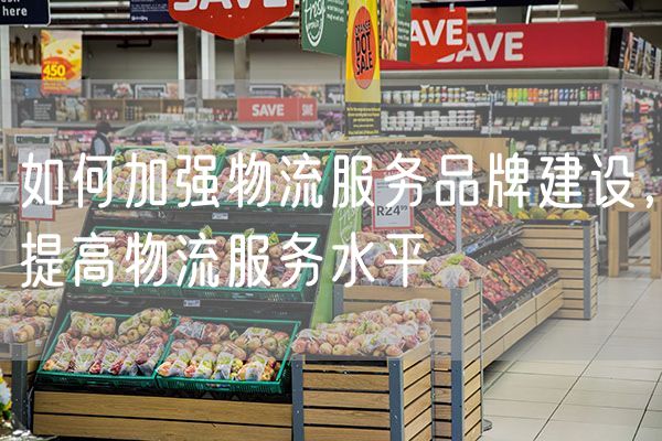 如何加强物流服务品牌建设，提高物流服务水平