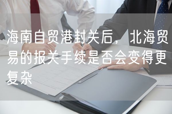 海南自贸港封关后，北海贸易的报关手续是否会变得更复杂