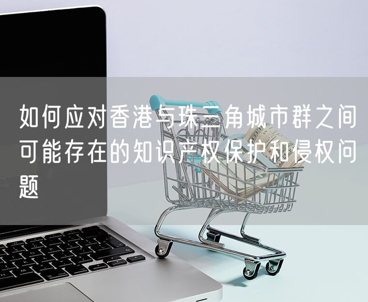 如何应对香港与珠三角城市群之间可能存在的知识产权保护和侵权问题