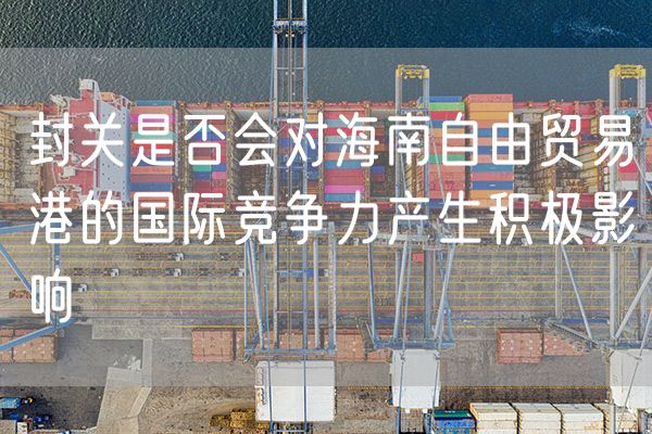 封关是否会对海南自由贸易港的国际竞争力产生积极影响