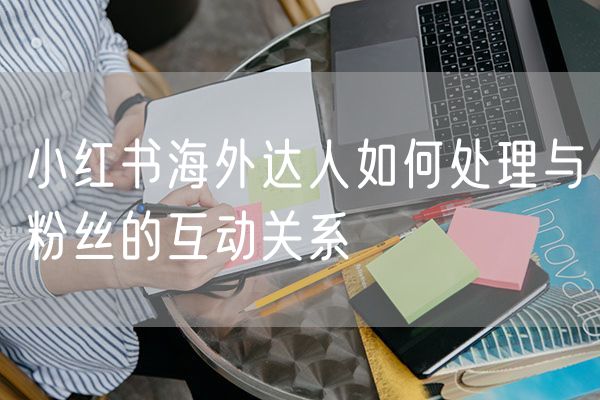 小红书海外达人如何处理与粉丝的互动关系