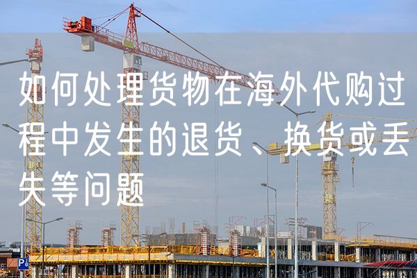 如何处理货物在海外代购过程中发生的退货、换货或丢失等问题