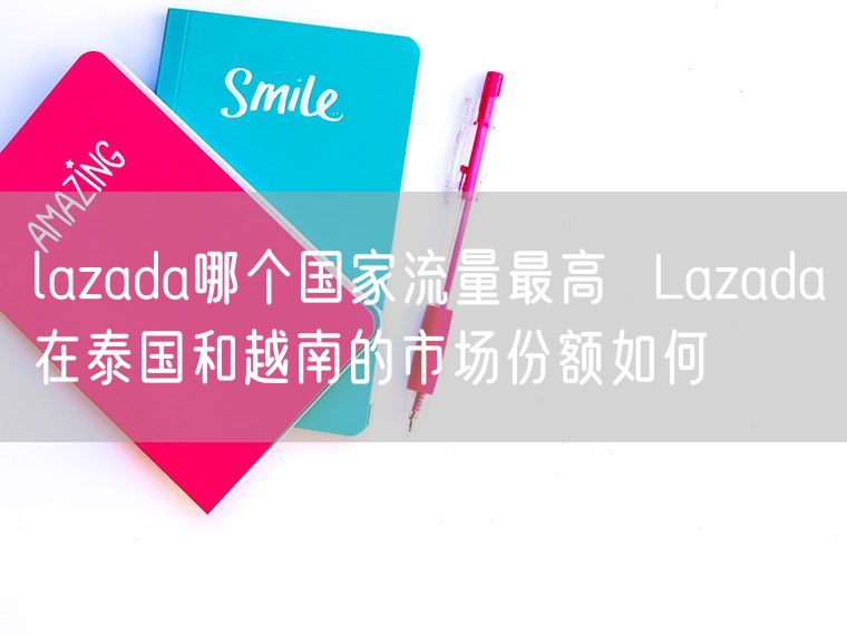 lazada哪个国家流量最高  Lazada在泰国和越南的市场份额如何