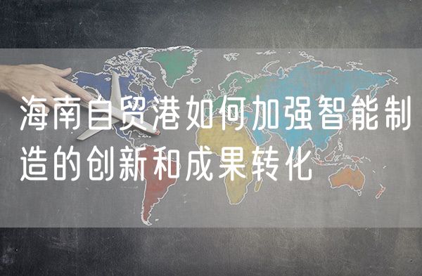 海南自贸港如何加强智能制造的创新和成果转化
