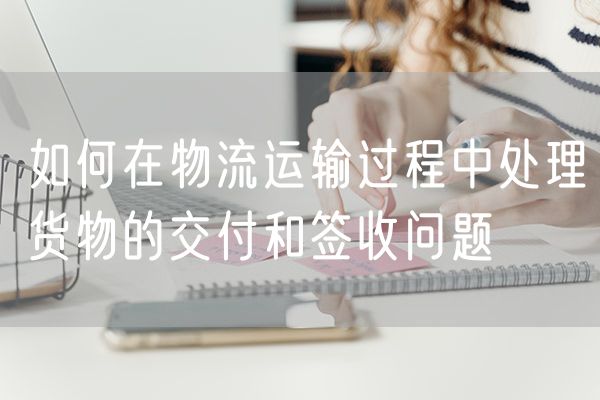 如何在物流运输过程中处理货物的交付和签收问题