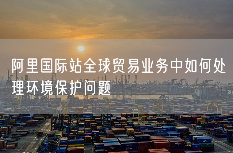阿里国际站全球贸易业务中如何处理环境保护问题