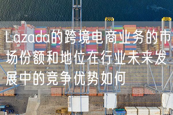 Lazada的跨境电商业务的市场份额和地位在行业未来发展中的竞争优势如何
