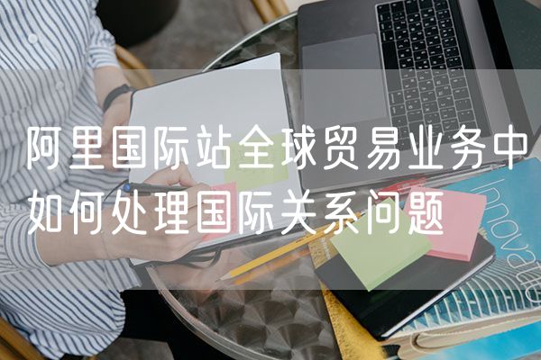 阿里国际站全球贸易业务中如何处理国际关系问题