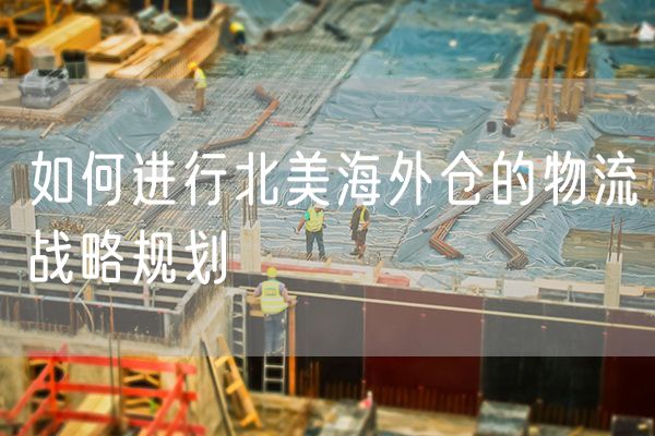 如何进行北美海外仓的物流战略规划