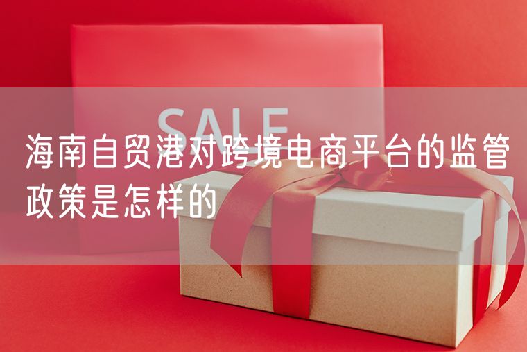 海南自贸港对跨境电商平台的监管政策是怎样的