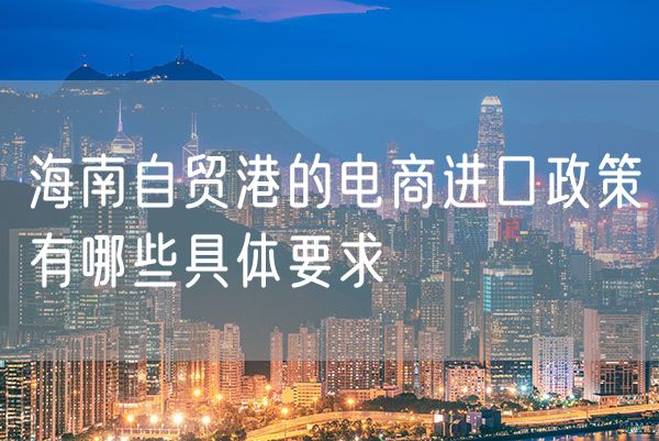 海南自贸港的电商进口政策有哪些具体要求
