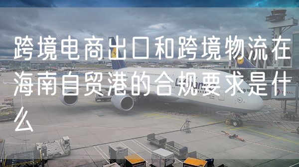 跨境电商出口和跨境物流在海南自贸港的合规要求是什么