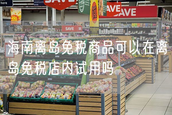 海南离岛免税商品可以在离岛免税店内试用吗