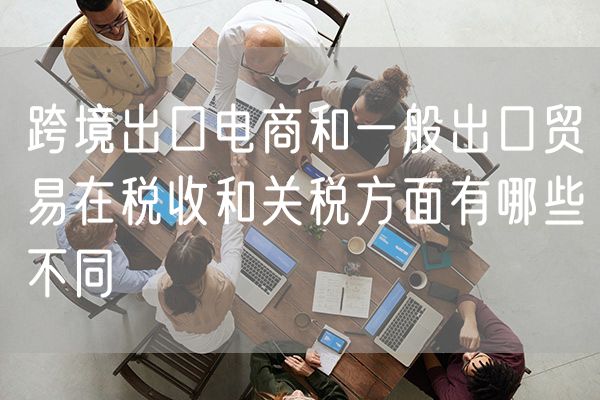 跨境出口电商和一般出口贸易在税收和关税方面有哪些不同