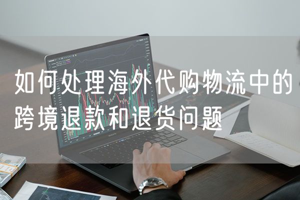 如何处理海外代购物流中的跨境退款和退货问题