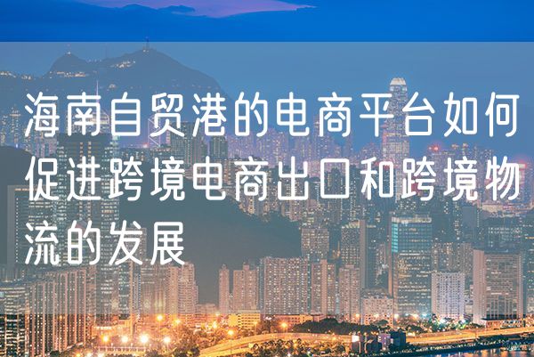 海南自贸港的电商平台如何促进跨境电商出口和跨境物流的发展