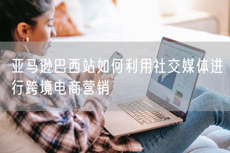 亚马逊巴西站如何利用社交媒体进行跨境电商营销