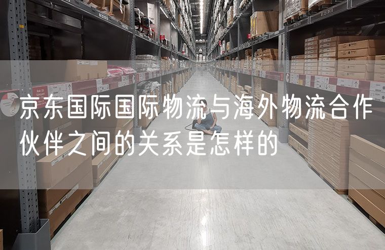 京东国际国际物流与海外物流合作伙伴之间的关系是怎样的