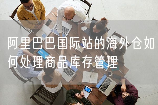 阿里巴巴国际站的海外仓如何处理商品库存管理