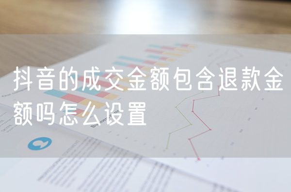 抖音的成交金额包含退款金额吗怎么设置