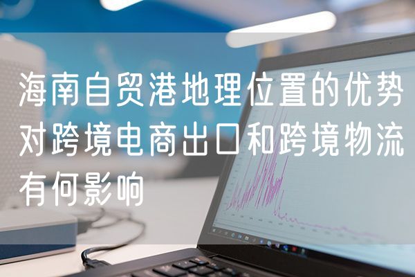 海南自贸港地理位置的优势对跨境电商出口和跨境物流有何影响