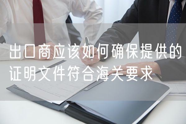 出口商应该如何确保提供的证明文件符合海关要求