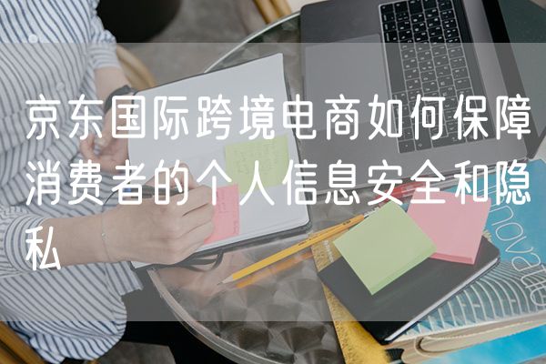 京东国际跨境电商如何保障消费者的个人信息安全和隐私