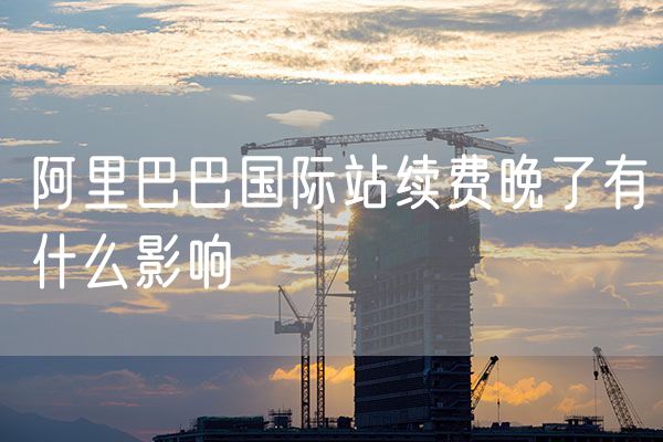 阿里巴巴国际站续费晚了有什么影响