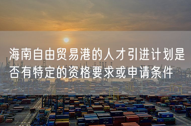 海南自由贸易港的人才引进计划是否有特定的资格要求或申请条件
