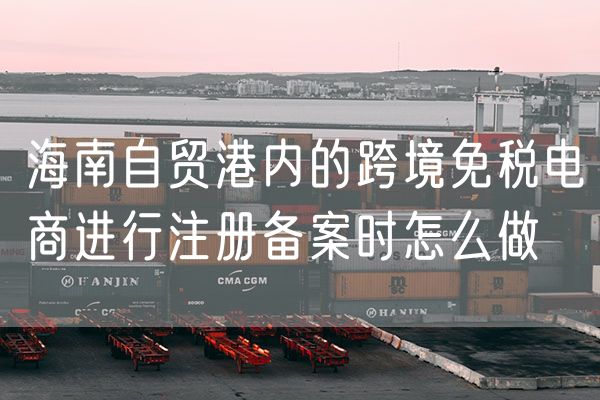 海南自贸港内的跨境免税电商进行注册备案时怎么做