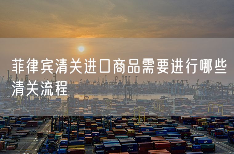 菲律宾清关进口商品需要进行哪些清关流程