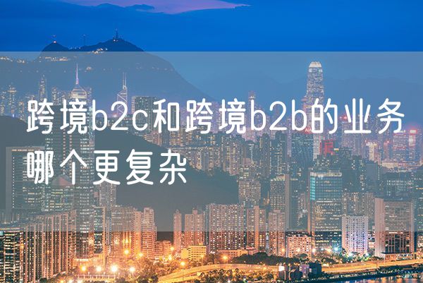 跨境b2c和跨境b2b的业务哪个更复杂