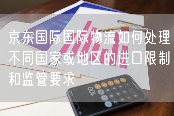 京东国际国际物流如何处理不同国家或地区的进口限制和监管要求
