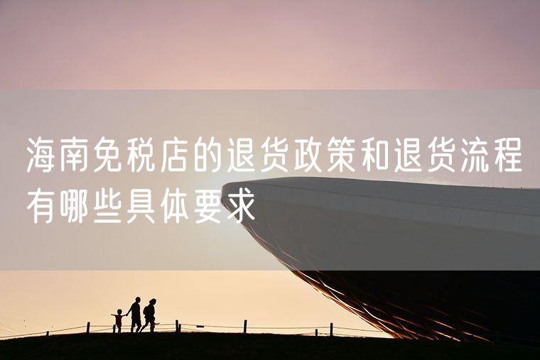 海南免税店的退货政策和退货流程有哪些具体要求